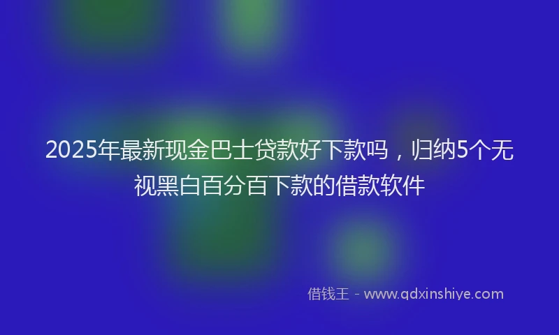 2025年最新现金巴士贷款好下款吗，归纳5个无视黑白百分百下款的借款软件