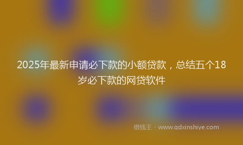 2025年最新申请必下款的小额贷款，总结五个18岁必下款的网贷软件