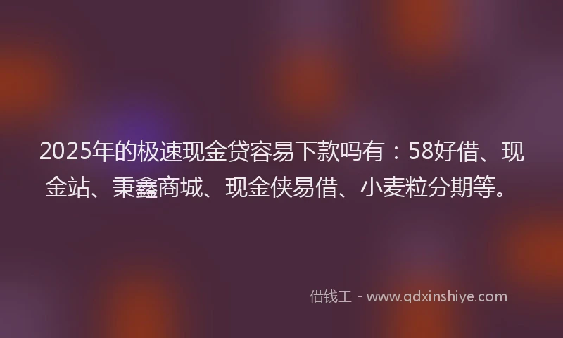 2025年的极速现金贷容易下款吗有：58好借、现金站、秉鑫商城、现金侠易借、小麦粒分期等。