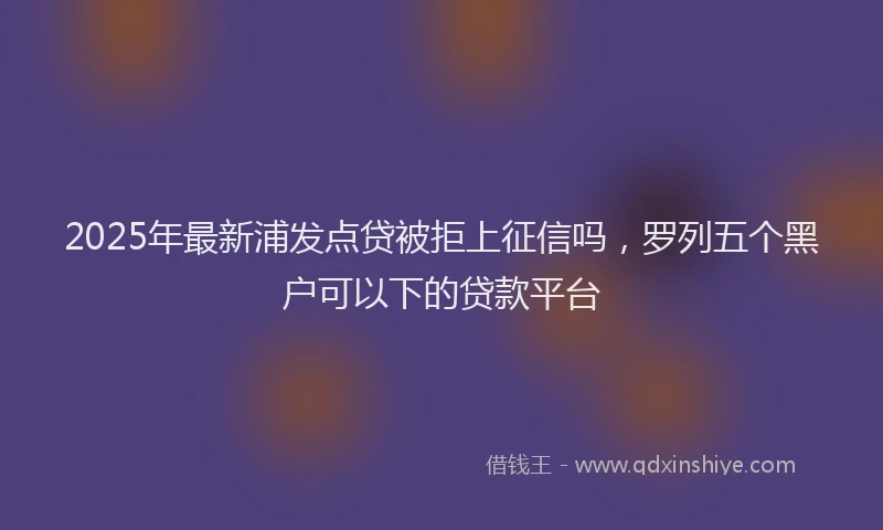 2025年最新浦发点贷被拒上征信吗，罗列五个黑户可以下的贷款平台