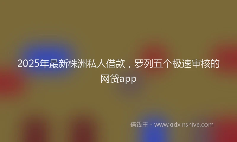 2025年最新株洲私人借款，罗列五个极速审核的网贷app