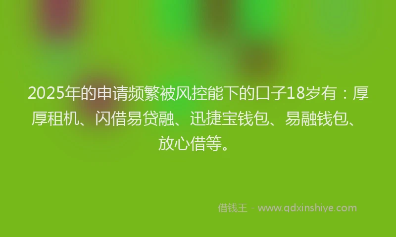 2025年的申请频繁被风控能下的口子18岁有：厚厚租机、闪借易贷融、迅捷宝钱包、易融钱包、放心借等。
