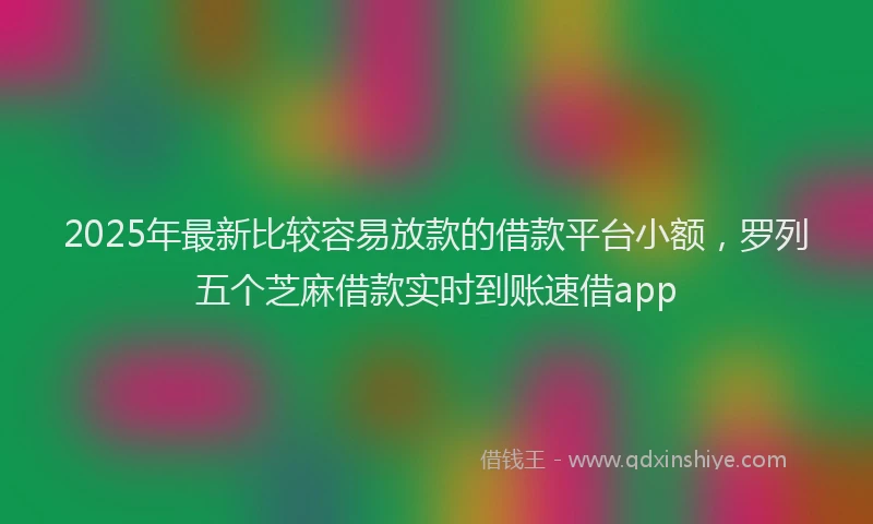 2025年最新比较容易放款的借款平台小额，罗列五个芝麻借款实时到账速借app