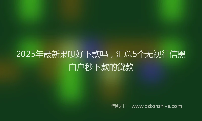 2025年最新果呗好下款吗，汇总5个无视征信黑白户秒下款的贷款