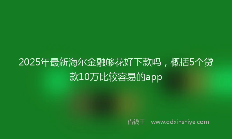 2025年最新海尔金融够花好下款吗，概括5个贷款10万比较容易的app