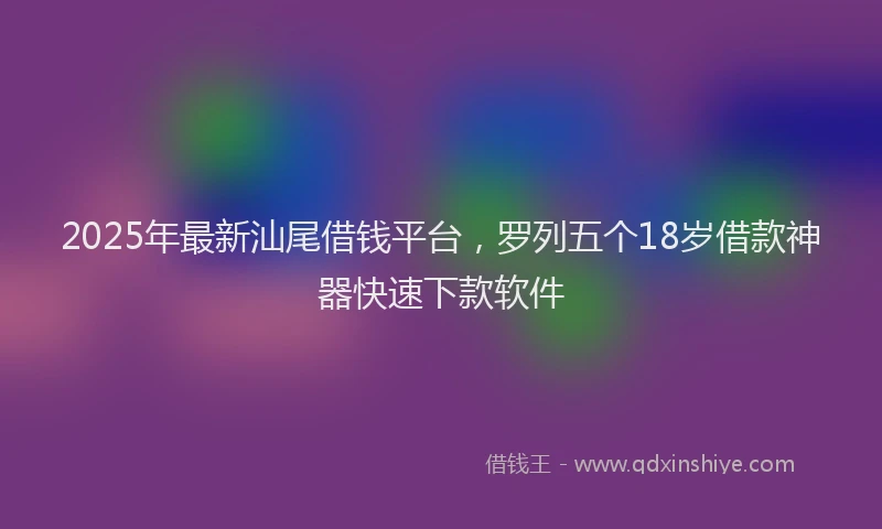 2025年最新汕尾借钱平台，罗列五个18岁借款神器快速下款软件