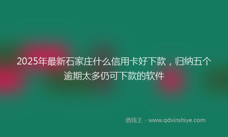 2025年最新石家庄什么信用卡好下款，归纳五个逾期太多仍可下款的软件
