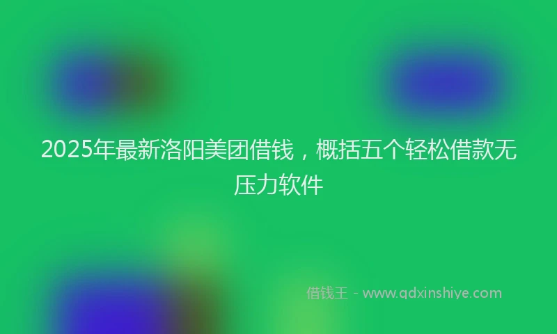 2025年最新洛阳美团借钱，概括五个轻松借款无压力软件