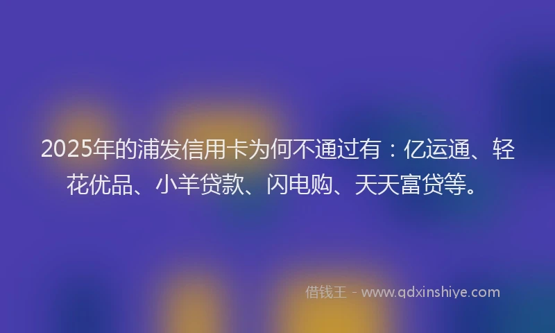 2025年的浦发信用卡为何不通过有：亿运通、轻花优品、小羊贷款、闪电购、天天富贷等。