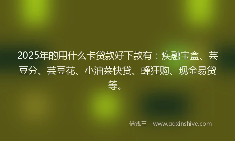 2025年的用什么卡贷款好下款有：疾融宝盒、芸豆分、芸豆花、小油菜快贷、蜂狂购、现金易贷等。