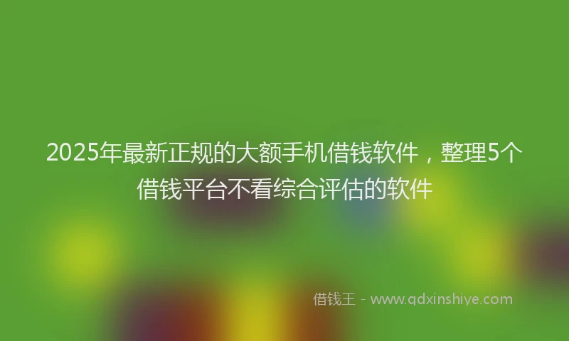 2025年最新正规的大额手机借钱软件，整理5个借钱平台不看综合评估的软件