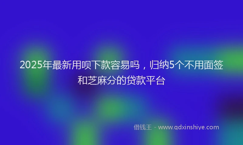 2025年最新用呗下款容易吗，归纳5个不用面签和芝麻分的贷款平台