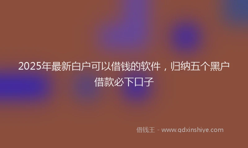 2025年最新白户可以借钱的软件，归纳五个黑户借款必下口子
