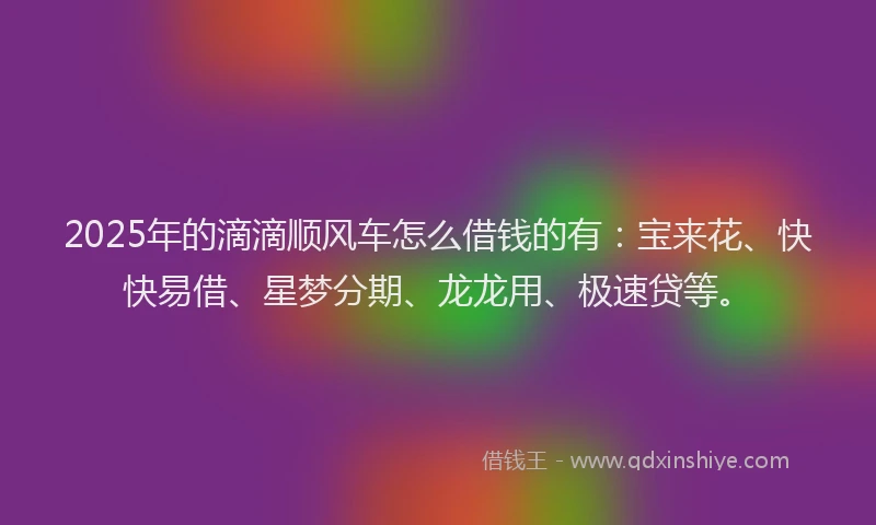 2025年的滴滴顺风车怎么借钱的有：宝来花、快快易借、星梦分期、龙龙用、极速贷等。