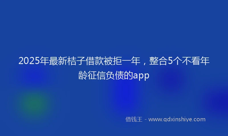 2025年最新桔子借款被拒一年，整合5个不看年龄征信负债的app