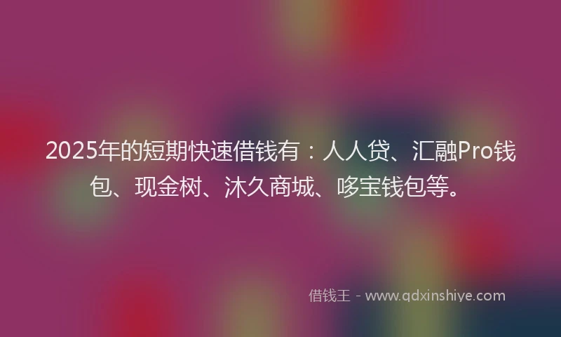 2025年的短期快速借钱有：人人贷、汇融Pro钱包、现金树、沐久商城、哆宝钱包等。