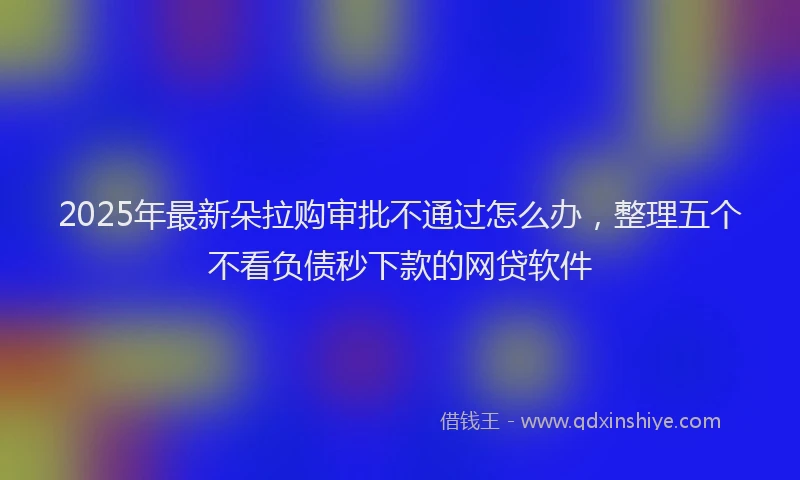 2025年最新朵拉购审批不通过怎么办，整理五个不看负债秒下款的网贷软件