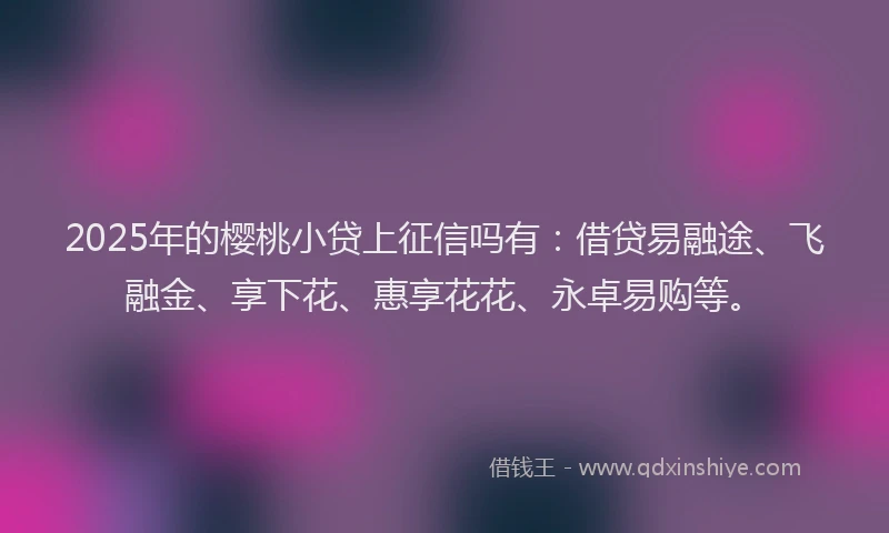 2025年的樱桃小贷上征信吗有：借贷易融途、飞融金、享下花、惠享花花、永卓易购等。