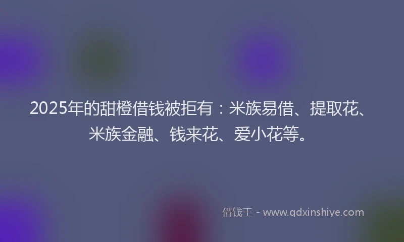 2025年的甜橙借钱被拒有：米族易借、提取花、米族金融、钱来花、爱小花等。