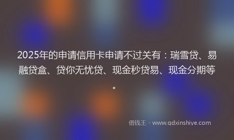 2025年的申请信用卡申请不过关有：瑞雪贷、易融贷盒、贷你无忧贷、现金秒贷易、现金分期等。