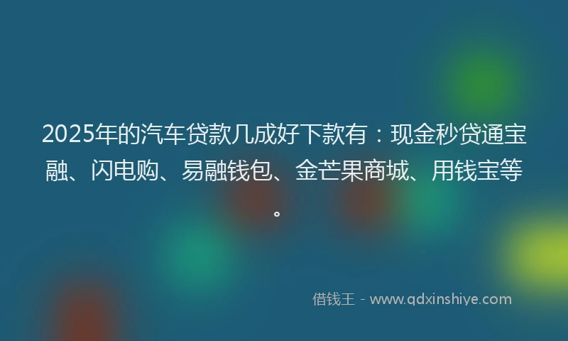 2025年的汽车贷款几成好下款有：现金秒贷通宝融、闪电购、易融钱包、金芒果商城、用钱宝等。