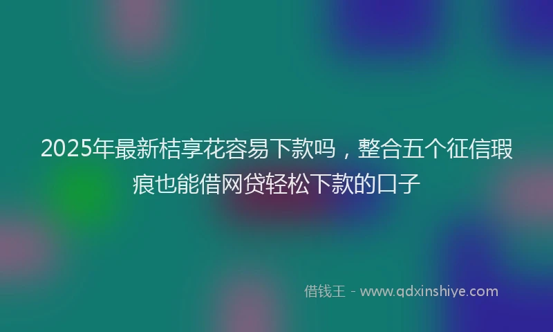 2025年最新桔享花容易下款吗，整合五个征信瑕疵也能借网贷轻松下款的口子