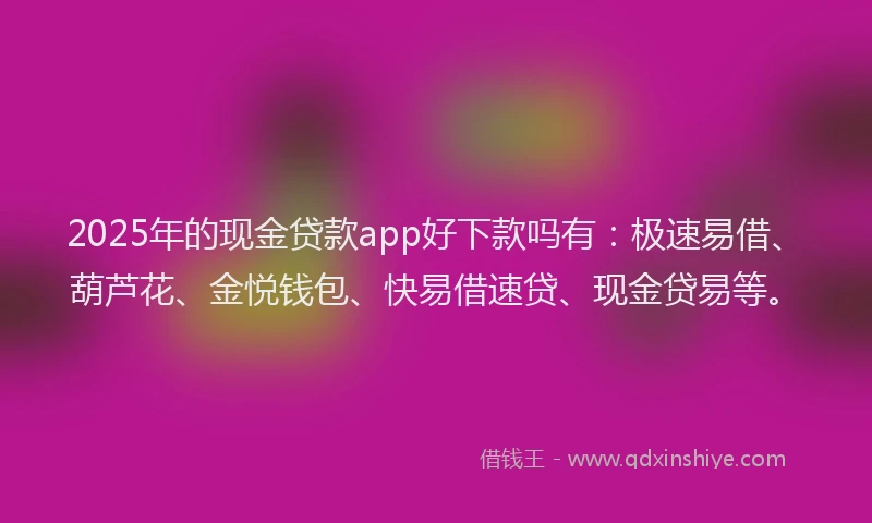 2025年的现金贷款app好下款吗有：极速易借、葫芦花、金悦钱包、快易借速贷、现金贷易等。