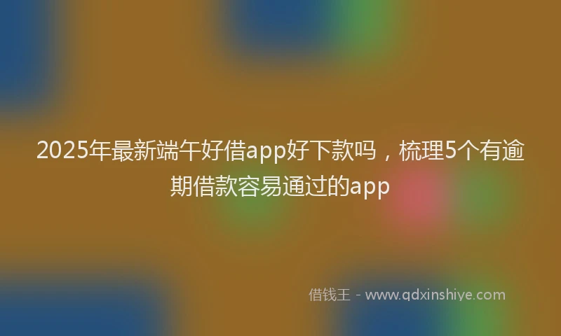 2025年最新端午好借app好下款吗，梳理5个有逾期借款容易通过的app