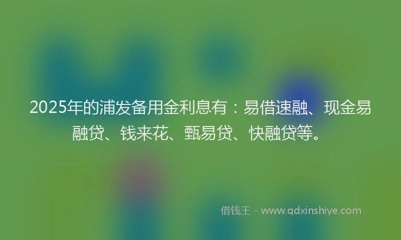 2025年的浦发备用金利息有：易借速融、现金易融贷、钱来花、甄易贷、快融贷等。