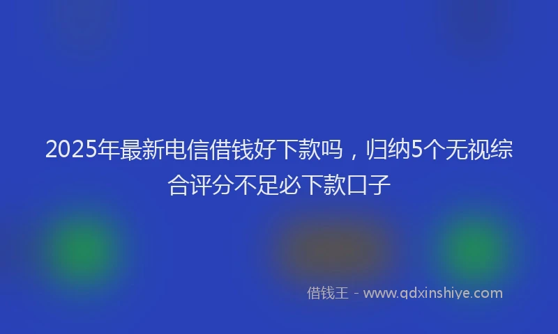 2025年最新电信借钱好下款吗，归纳5个无视综合评分不足必下款口子