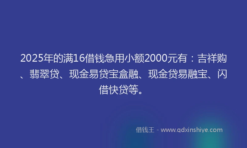 2025年的满16借钱急用小额2000元有：吉祥购、翡翠贷、现金易贷宝盒融、现金贷易融宝、闪借快贷等。