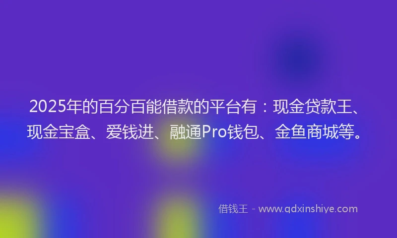 2025年的百分百能借款的平台有：现金贷款王、现金宝盒、爱钱进、融通Pro钱包、金鱼商城等。