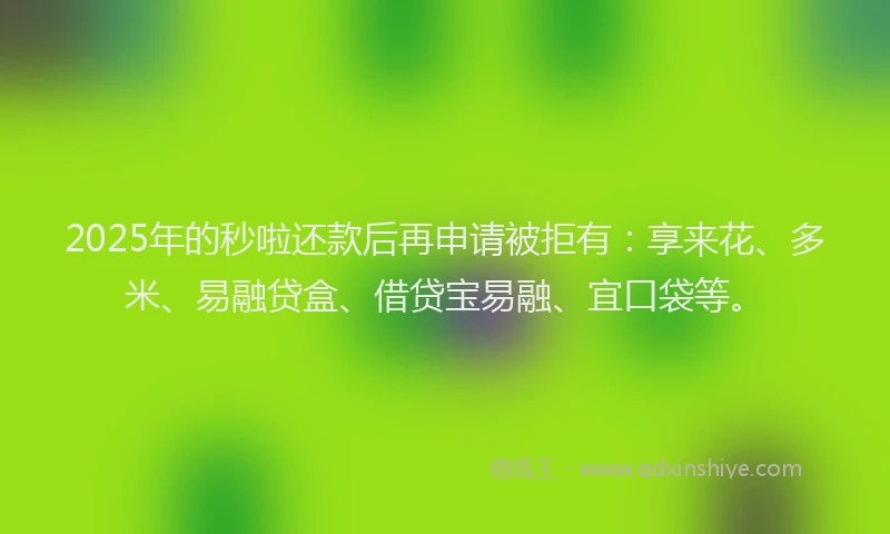 2025年的秒啦还款后再申请被拒有：享来花、多米、易融贷盒、借贷宝易融、宜口袋等。