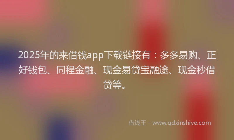 2025年的来借钱app下载链接有：多多易购、正好钱包、同程金融、现金易贷宝融途、现金秒借贷等。