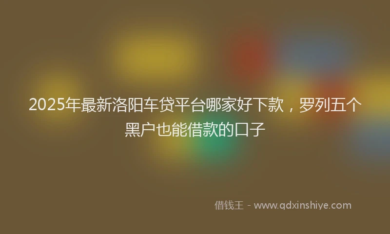 2025年最新洛阳车贷平台哪家好下款，罗列五个黑户也能借款的口子