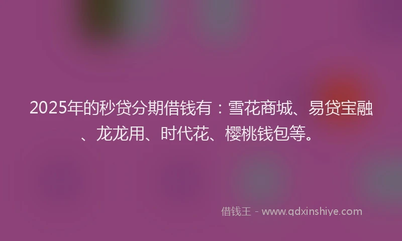 2025年的秒贷分期借钱有：雪花商城、易贷宝融、龙龙用、时代花、樱桃钱包等。
