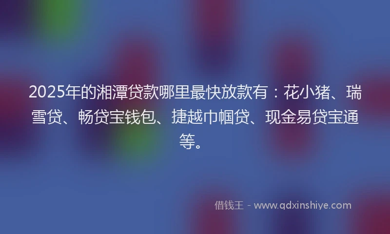 2025年的湘潭贷款哪里最快放款有：花小猪、瑞雪贷、畅贷宝钱包、捷越巾帼贷、现金易贷宝通等。
