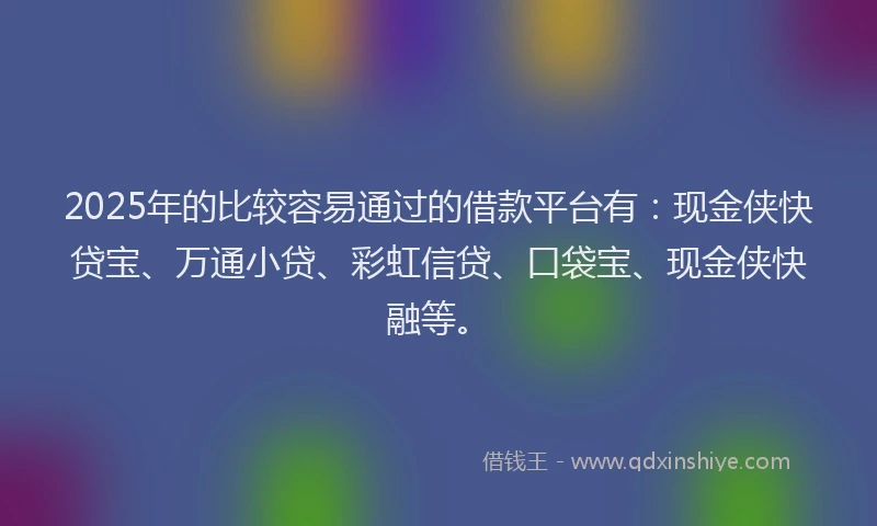 2025年的比较容易通过的借款平台有：现金侠快贷宝、万通小贷、彩虹信贷、口袋宝、现金侠快融等。