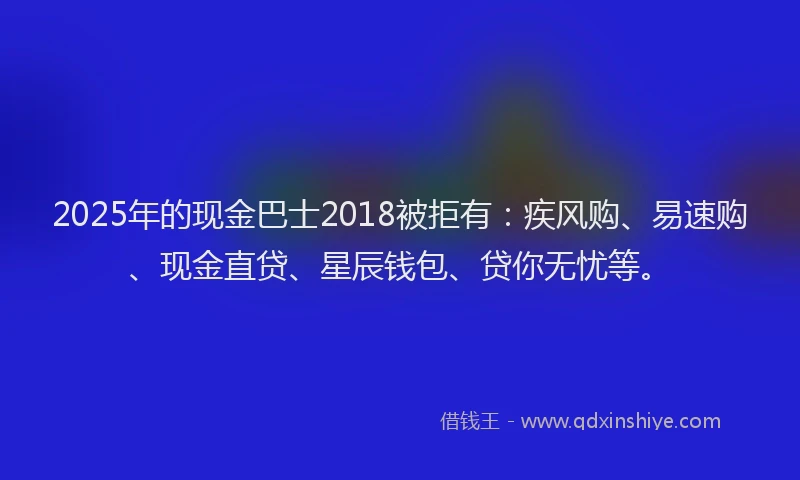 2025年的现金巴士2018被拒有:疾风购、易速购、现金直贷、星辰钱包、贷你无忧等。