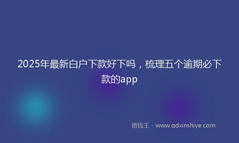 2025年最新白户下款好下吗，梳理五个逾期必下款的app