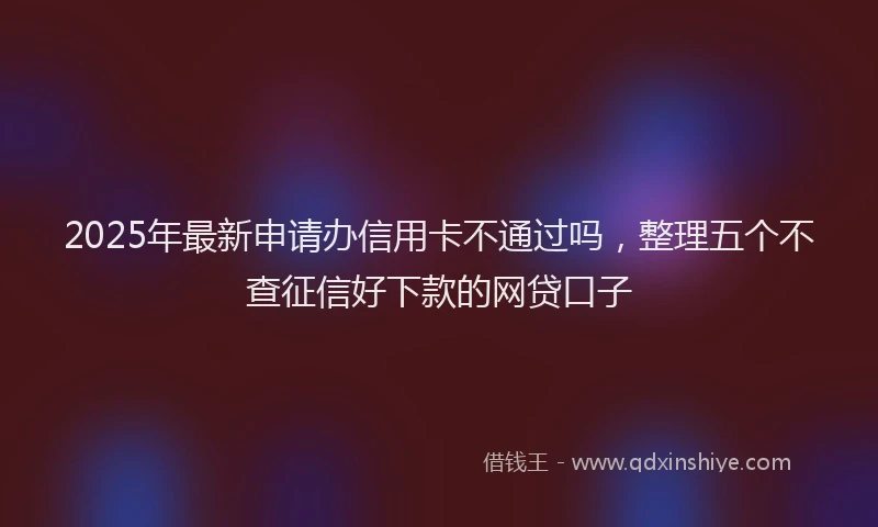 2025年最新申请办信用卡不通过吗，整理五个不查征信好下款的网贷口子