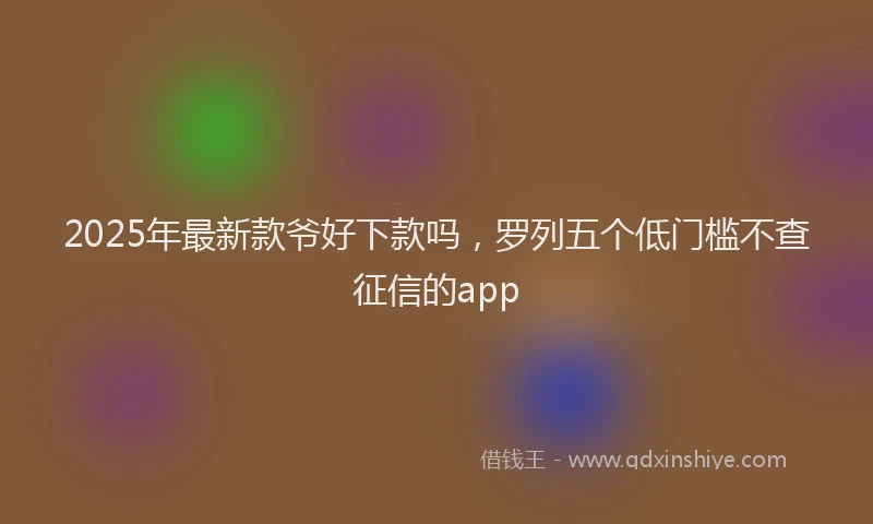 2025年最新款爷好下款吗，罗列五个低门槛不查征信的app