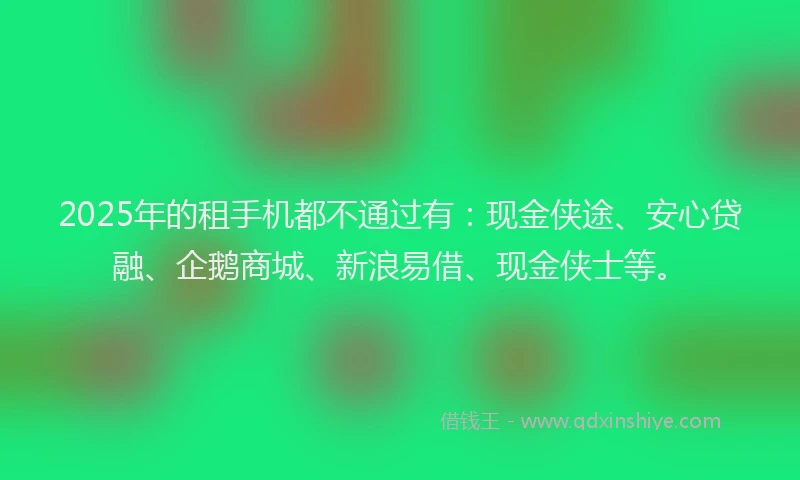 2025年的租手机都不通过有：现金侠途、安心贷融、企鹅商城、新浪易借、现金侠士等。