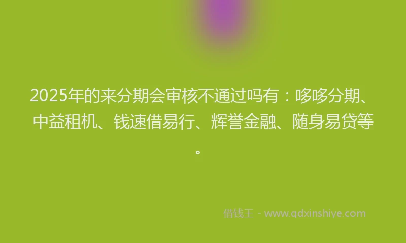 2025年的来分期会审核不通过吗有：哆哆分期、中益租机、钱速借易行、辉誉金融、随身易贷等。