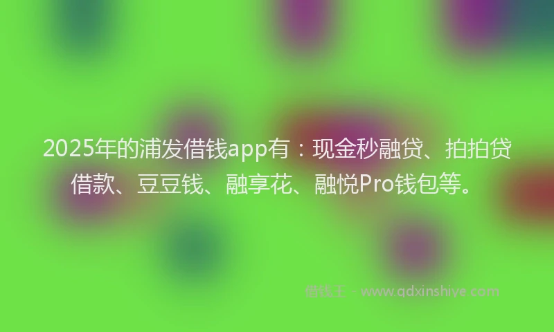 2025年的浦发借钱app有：现金秒融贷、拍拍贷借款、豆豆钱、融享花、融悦Pro钱包等。