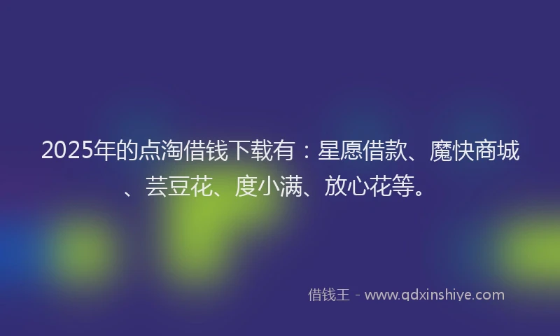 2025年的点淘借钱下载有：星愿借款、魔快商城、芸豆花、度小满、放心花等。