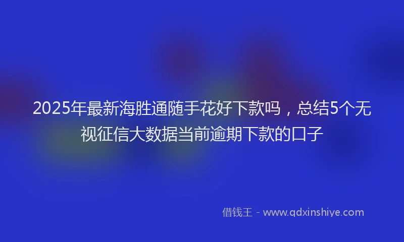 2025年最新海胜通随手花好下款吗，总结5个无视征信大数据当前逾期下款的口子