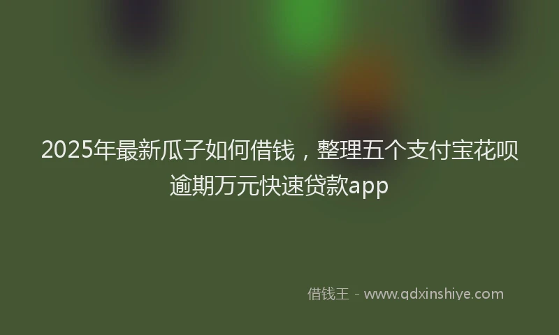2025年最新瓜子如何借钱，整理五个支付宝花呗逾期万元快速贷款app