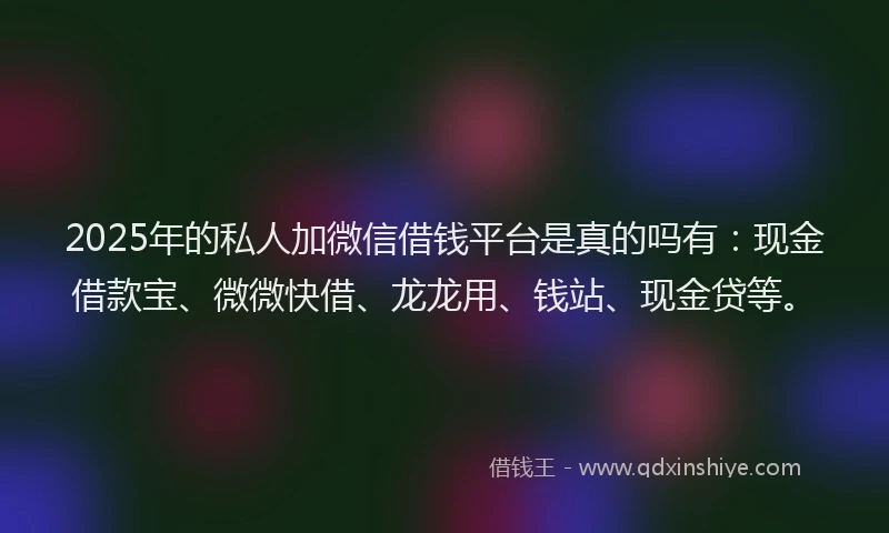 2025年的私人加微信借钱平台是真的吗有：现金借款宝、微微快借、龙龙用、钱站、现金贷等。