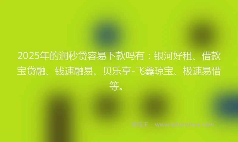 2025年的润秒贷容易下款吗有：银河好租、借款宝贷融、钱速融易、贝乐享-飞鑫琼宝、极速易借等。